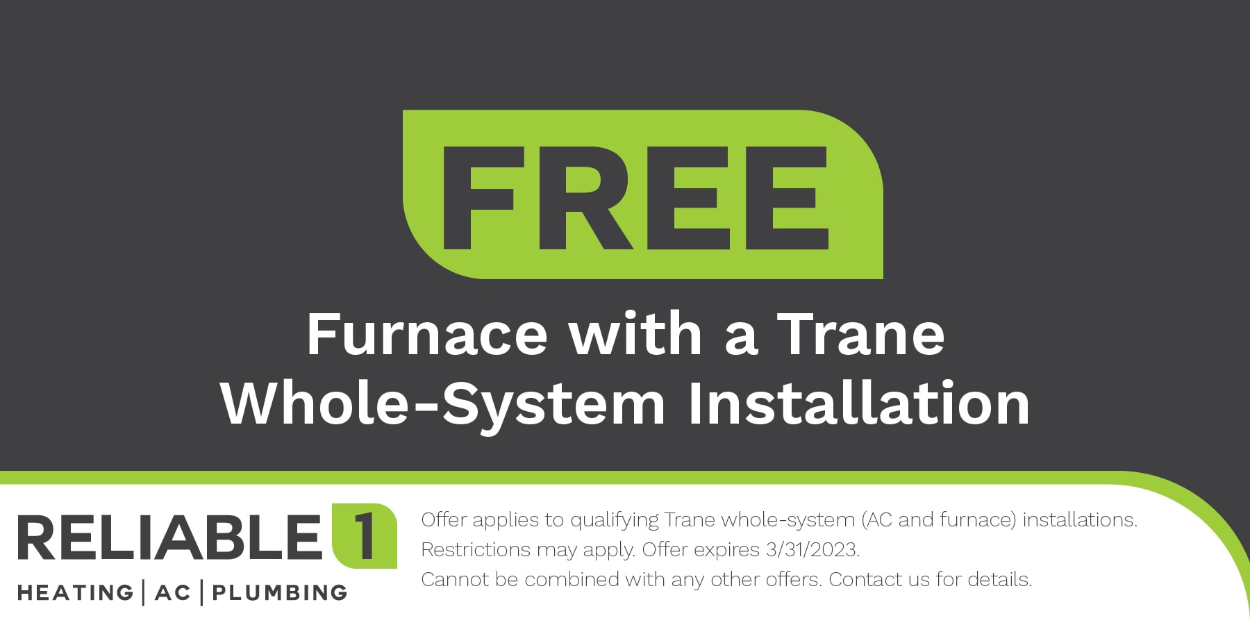 Free furnace with a Trane whole system installation. offer applies to qualifying trane whole system (ac and furnace) installations. restrictions apply expires march thirty one twenty twenty three. cannot be combined with any other offer. contact us for details.